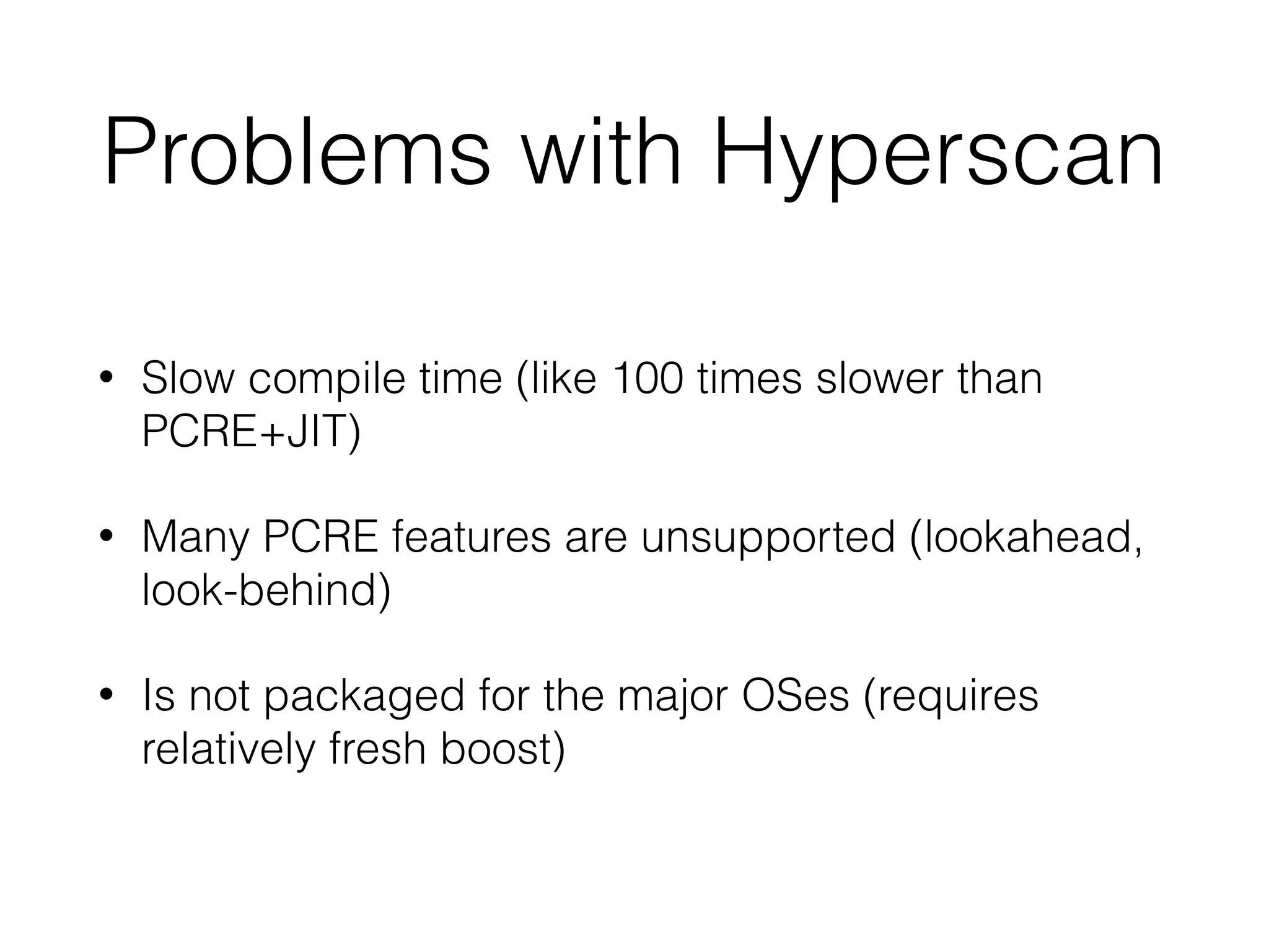 Problems with Hyperscan
• Slow compile time (like 100 times slower than
PCRE+JIT)
• Many PCRE features are unsupported (lookahead,
look-behind)
• Is not packaged for the major OSes (requires
relatively fresh boost)
 