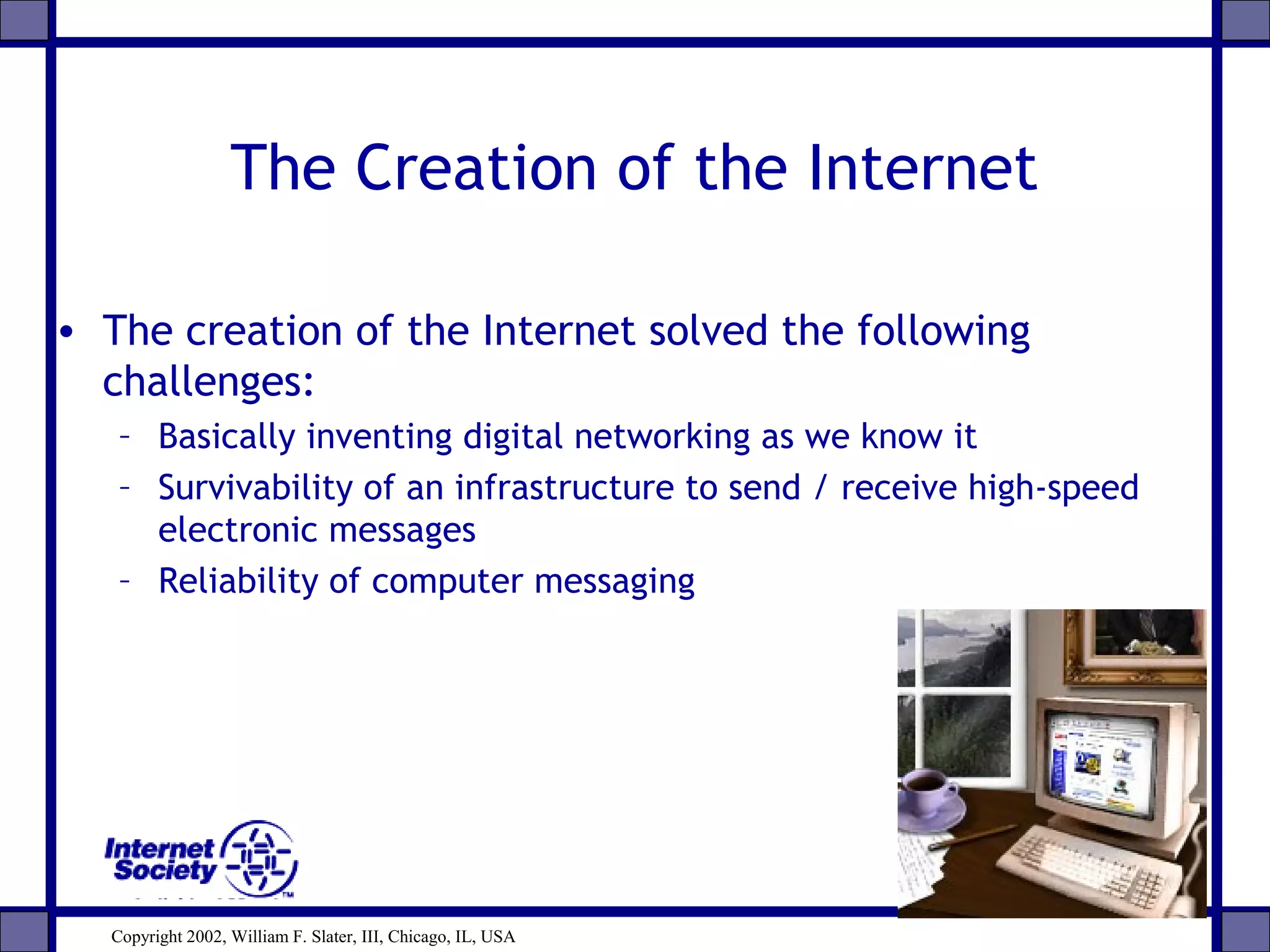 The Creation of the Internet
• The creation of the Internet solved the following
challenges:
– Basically inventing digital networking as we know it
– Survivability of an infrastructure to send / receive high-speed
electronic messages
– Reliability of computer messaging
Copyright 2002, William F. Slater, III, Chicago, IL, USA
 