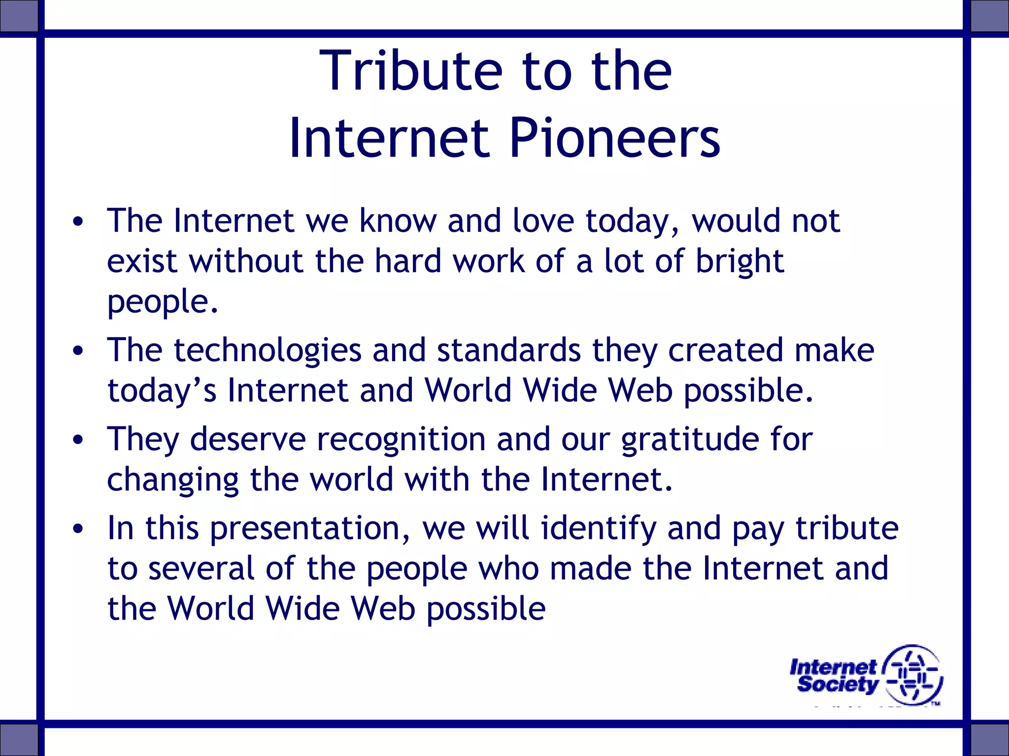 Tribute to the
Internet Pioneers
• The Internet we know and love today, would not
exist without the hard work of a lot of bright
people.
• The technologies and standards they created make
today’s Internet and World Wide Web possible.
• They deserve recognition and our gratitude for
changing the world with the Internet.
• In this presentation, we will identify and pay tribute
to several of the people who made the Internet and
the World Wide Web possible
 
