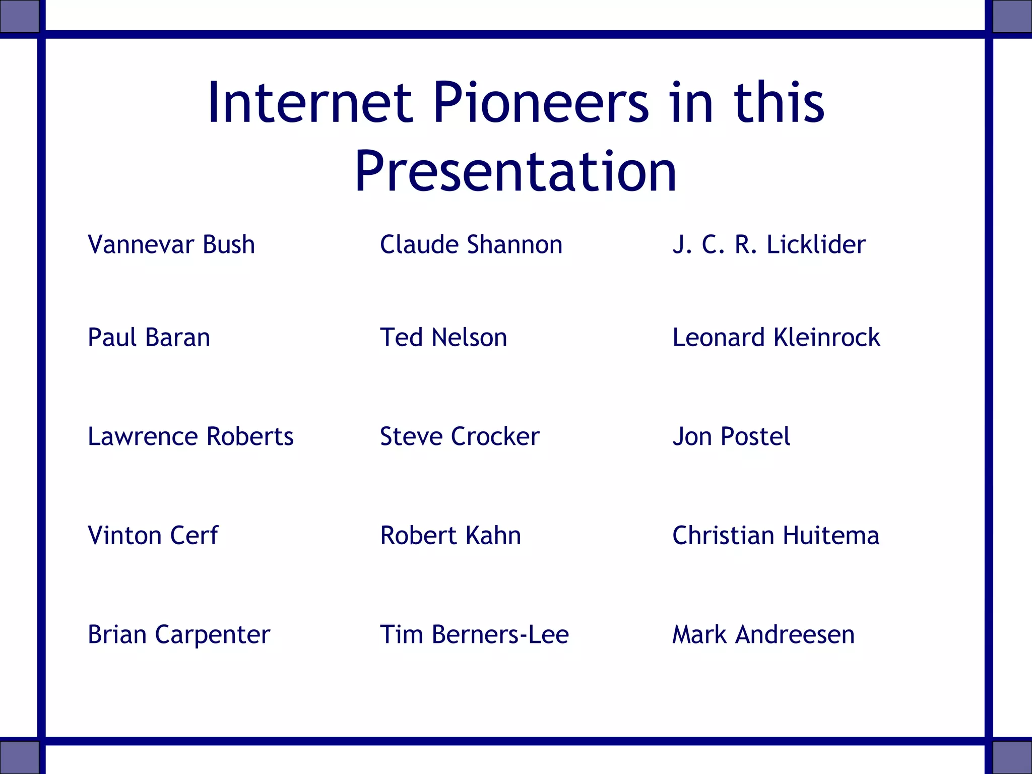 Internet Pioneers in this
Presentation
Vannevar Bush Claude Shannon J. C. R. Licklider
Paul Baran Ted Nelson Leonard Kleinrock
Lawrence Roberts Steve Crocker Jon Postel
Vinton Cerf Robert Kahn Christian Huitema
Brian Carpenter Tim Berners-Lee Mark Andreesen
 