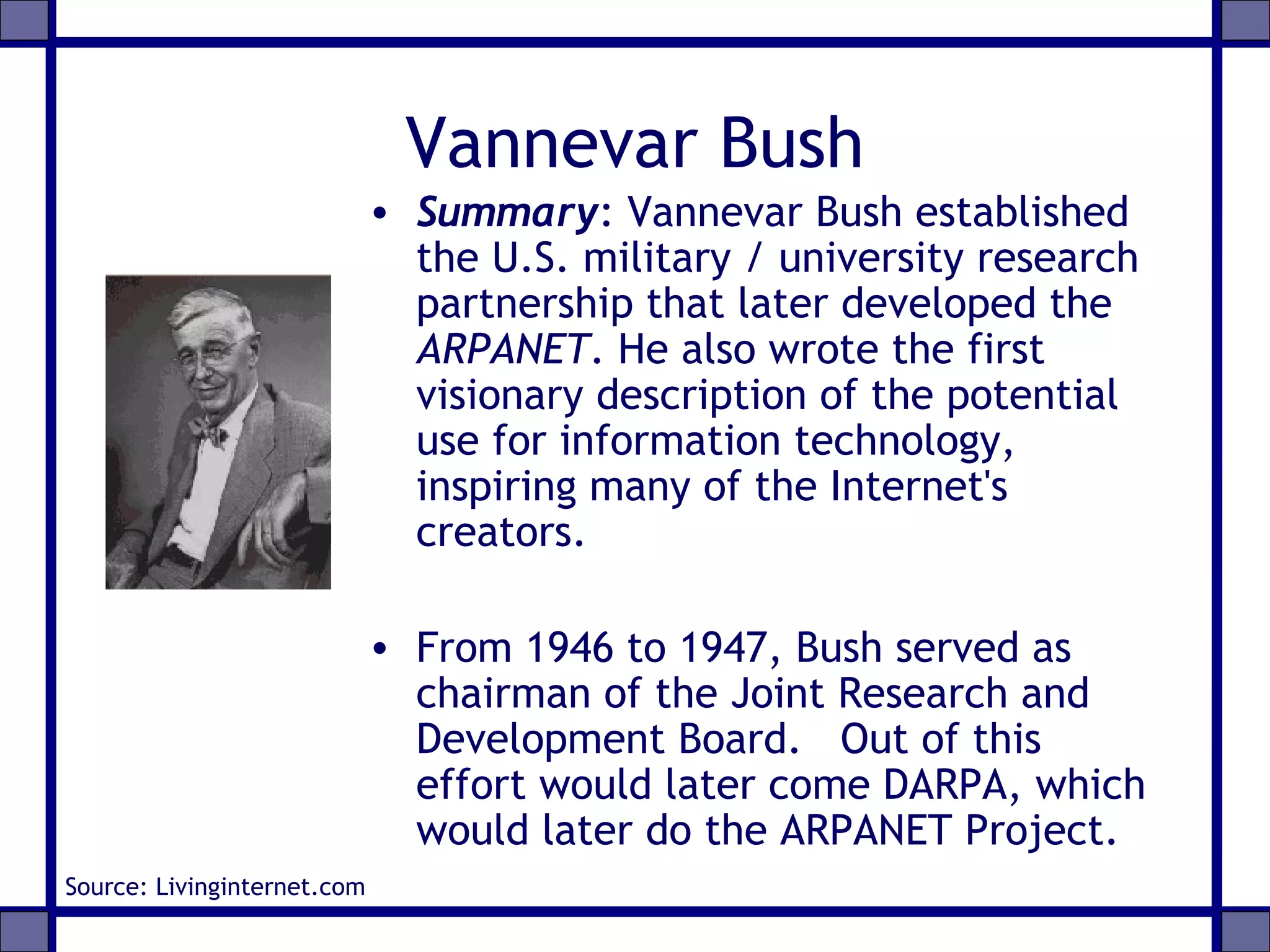 Vannevar Bush
• Summary: Vannevar Bush established
the U.S. military / university research
partnership that later developed the
ARPANET. He also wrote the first
visionary description of the potential
use for information technology,
inspiring many of the Internet's
creators.
• From 1946 to 1947, Bush served as
chairman of the Joint Research and
Development Board. Out of this
effort would later come DARPA, which
would later do the ARPANET Project.
Source: Livinginternet.com
 