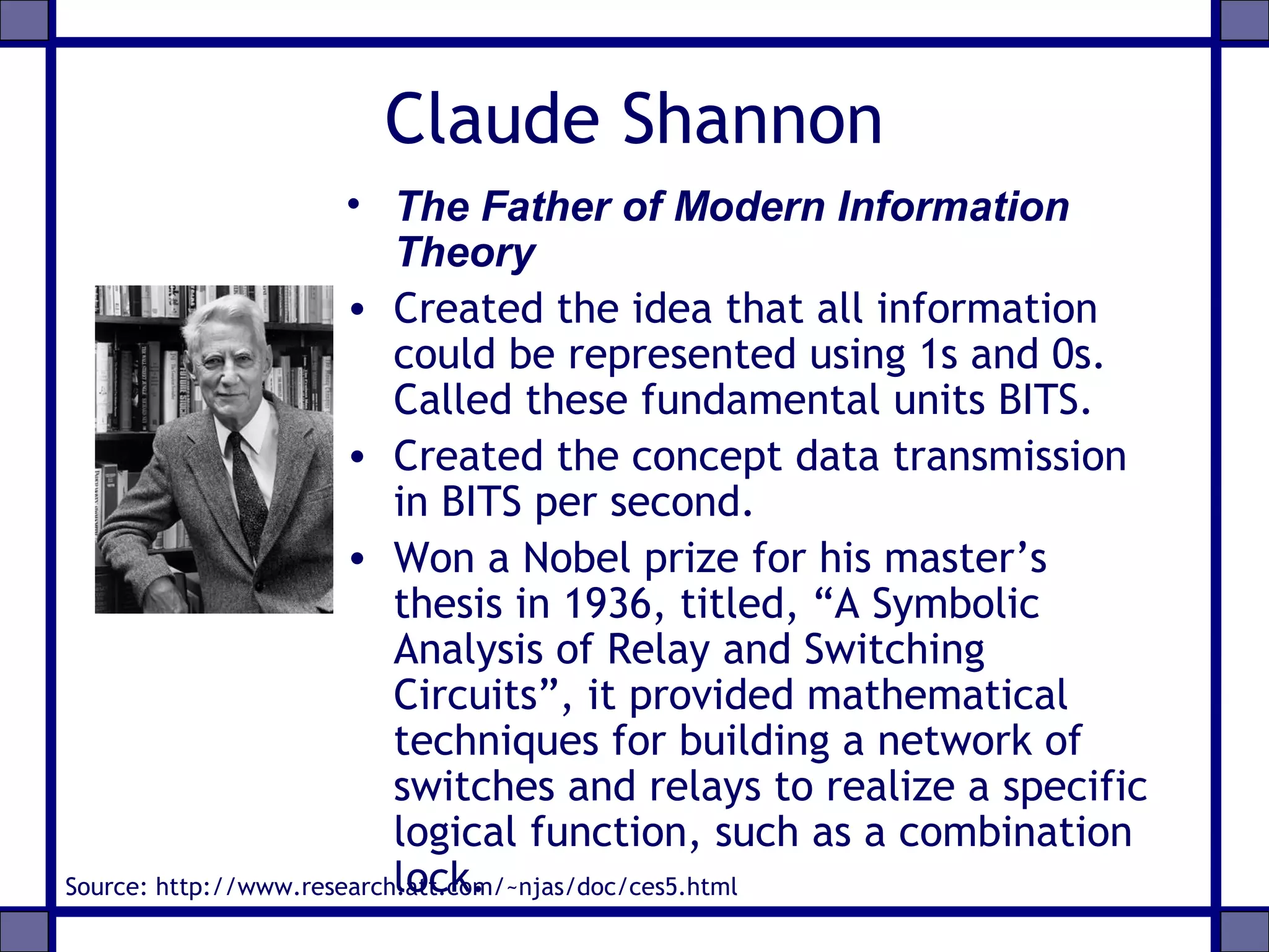Claude Shannon
• The Father of Modern Information
Theory
• Created the idea that all information
could be represented using 1s and 0s.
Called these fundamental units BITS.
• Created the concept data transmission
in BITS per second.
• Won a Nobel prize for his master’s
thesis in 1936, titled, “A Symbolic
Analysis of Relay and Switching
Circuits”, it provided mathematical
techniques for building a network of
switches and relays to realize a specific
logical function, such as a combination
lock.Source: http://www.research.att.com/~njas/doc/ces5.html
 