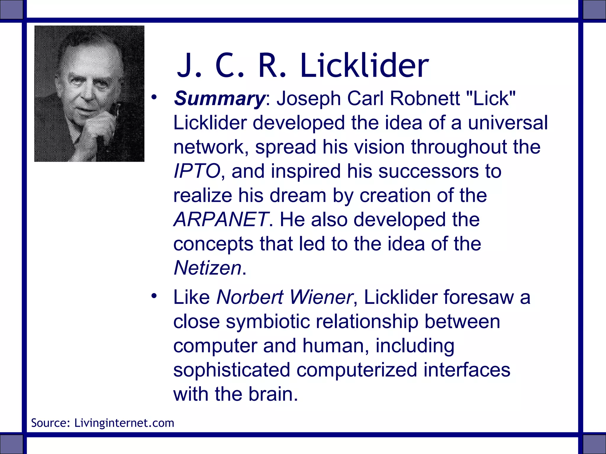 J. C. R. Licklider
• Summary: Joseph Carl Robnett "Lick"
Licklider developed the idea of a universal
network, spread his vision throughout the
IPTO, and inspired his successors to
realize his dream by creation of the
ARPANET. He also developed the
concepts that led to the idea of the
Netizen.
• Like Norbert Wiener, Licklider foresaw a
close symbiotic relationship between
computer and human, including
sophisticated computerized interfaces
with the brain.
Source: Livinginternet.com
 