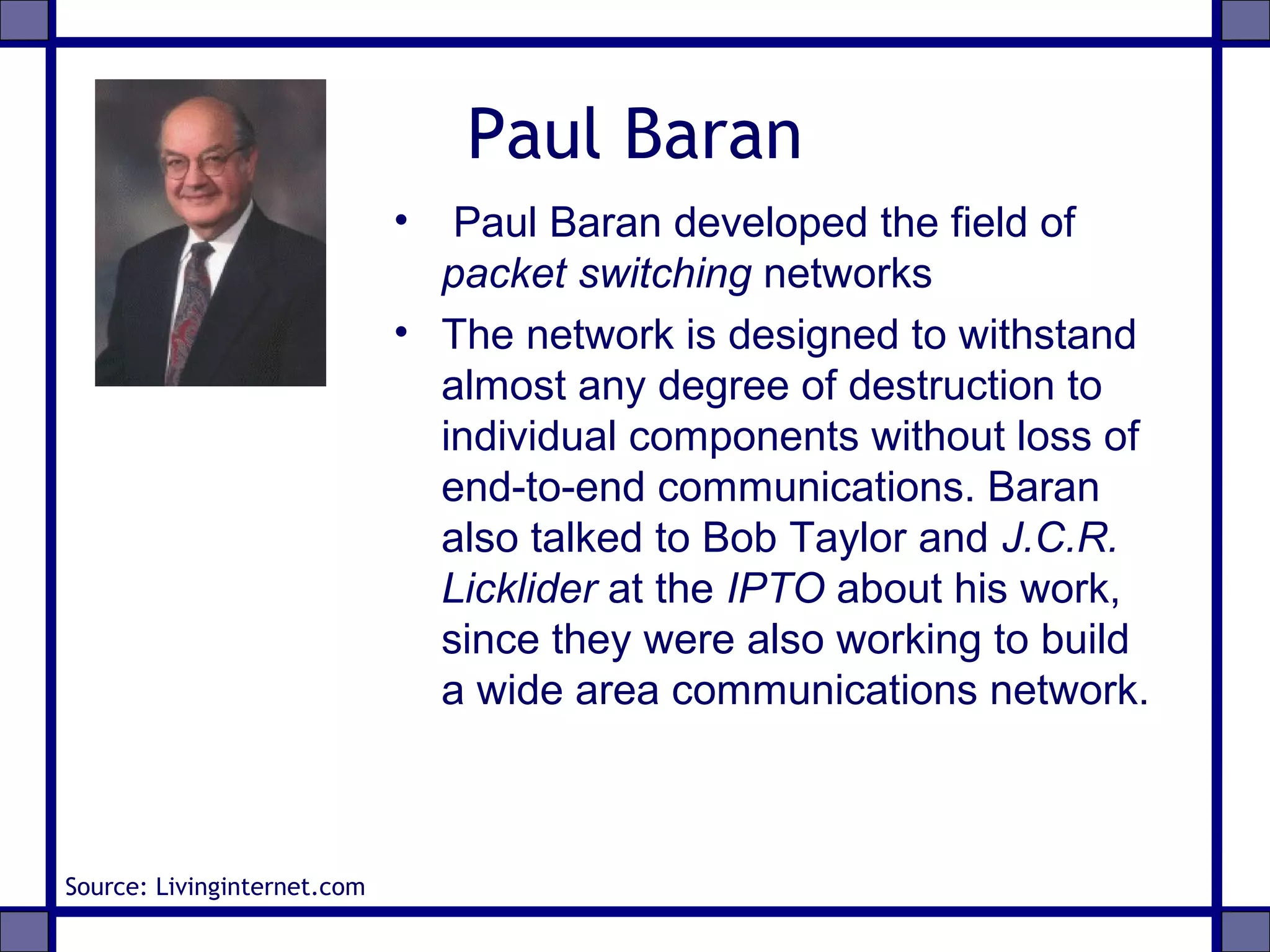 Paul Baran
• Paul Baran developed the field of
packet switching networks
• The network is designed to withstand
almost any degree of destruction to
individual components without loss of
end-to-end communications. Baran
also talked to Bob Taylor and J.C.R.
Licklider at the IPTO about his work,
since they were also working to build
a wide area communications network.
Source: Livinginternet.com
 