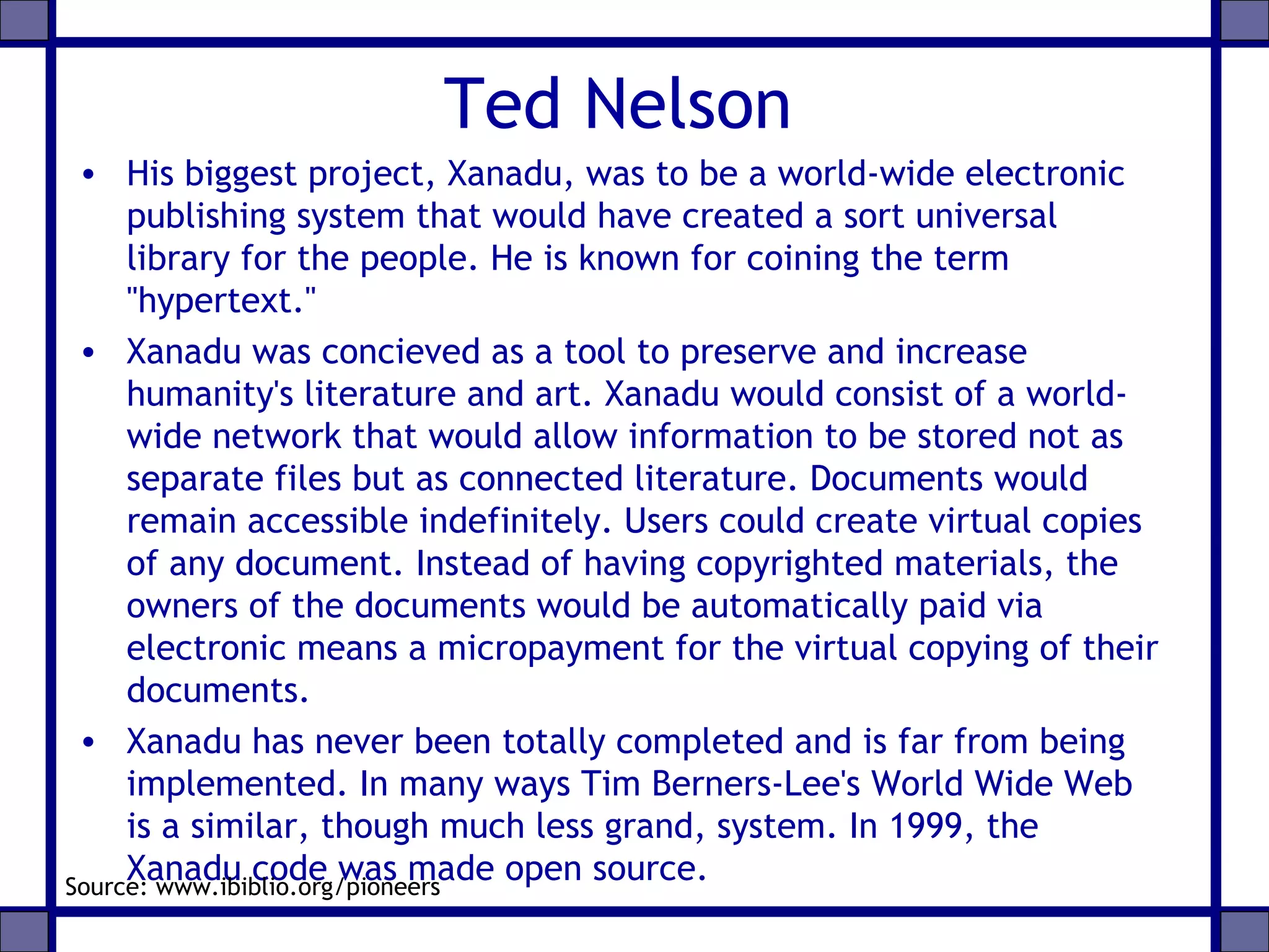 Ted Nelson
• His biggest project, Xanadu, was to be a world-wide electronic
publishing system that would have created a sort universal
library for the people. He is known for coining the term
"hypertext."
• Xanadu was concieved as a tool to preserve and increase
humanity's literature and art. Xanadu would consist of a world-
wide network that would allow information to be stored not as
separate files but as connected literature. Documents would
remain accessible indefinitely. Users could create virtual copies
of any document. Instead of having copyrighted materials, the
owners of the documents would be automatically paid via
electronic means a micropayment for the virtual copying of their
documents.
• Xanadu has never been totally completed and is far from being
implemented. In many ways Tim Berners-Lee's World Wide Web
is a similar, though much less grand, system. In 1999, the
Xanadu code was made open source.Source: www.ibiblio.org/pioneers
 