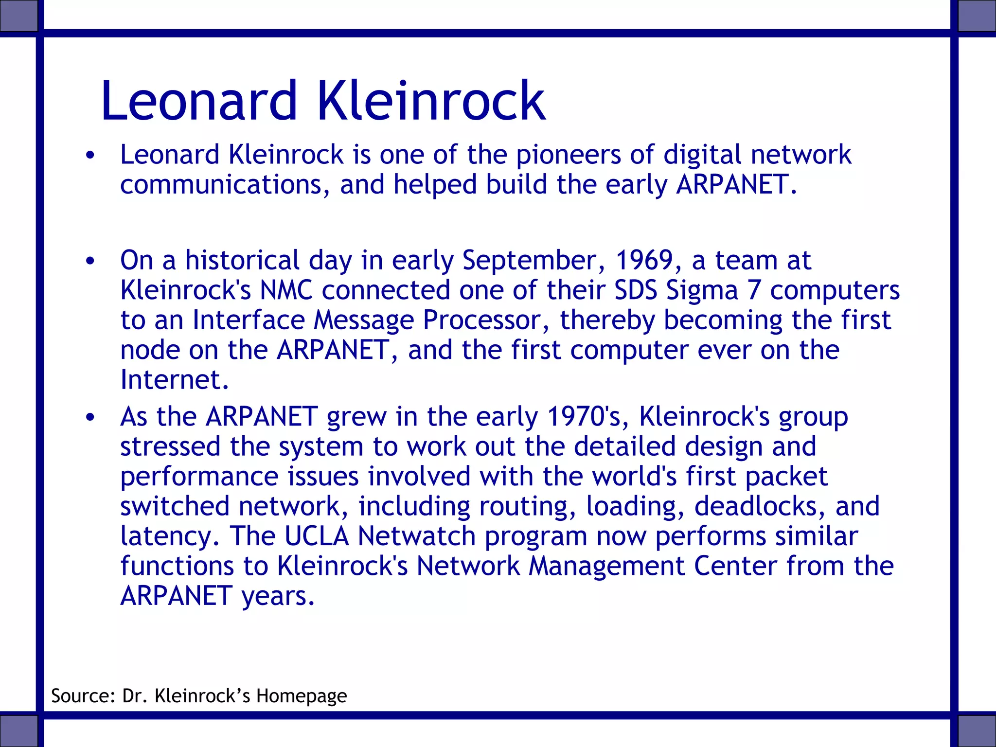 Leonard Kleinrock
• Leonard Kleinrock is one of the pioneers of digital network
communications, and helped build the early ARPANET.
• On a historical day in early September, 1969, a team at
Kleinrock's NMC connected one of their SDS Sigma 7 computers
to an Interface Message Processor, thereby becoming the first
node on the ARPANET, and the first computer ever on the
Internet.
• As the ARPANET grew in the early 1970's, Kleinrock's group
stressed the system to work out the detailed design and
performance issues involved with the world's first packet
switched network, including routing, loading, deadlocks, and
latency. The UCLA Netwatch program now performs similar
functions to Kleinrock's Network Management Center from the
ARPANET years.
Source: Dr. Kleinrock’s Homepage
 