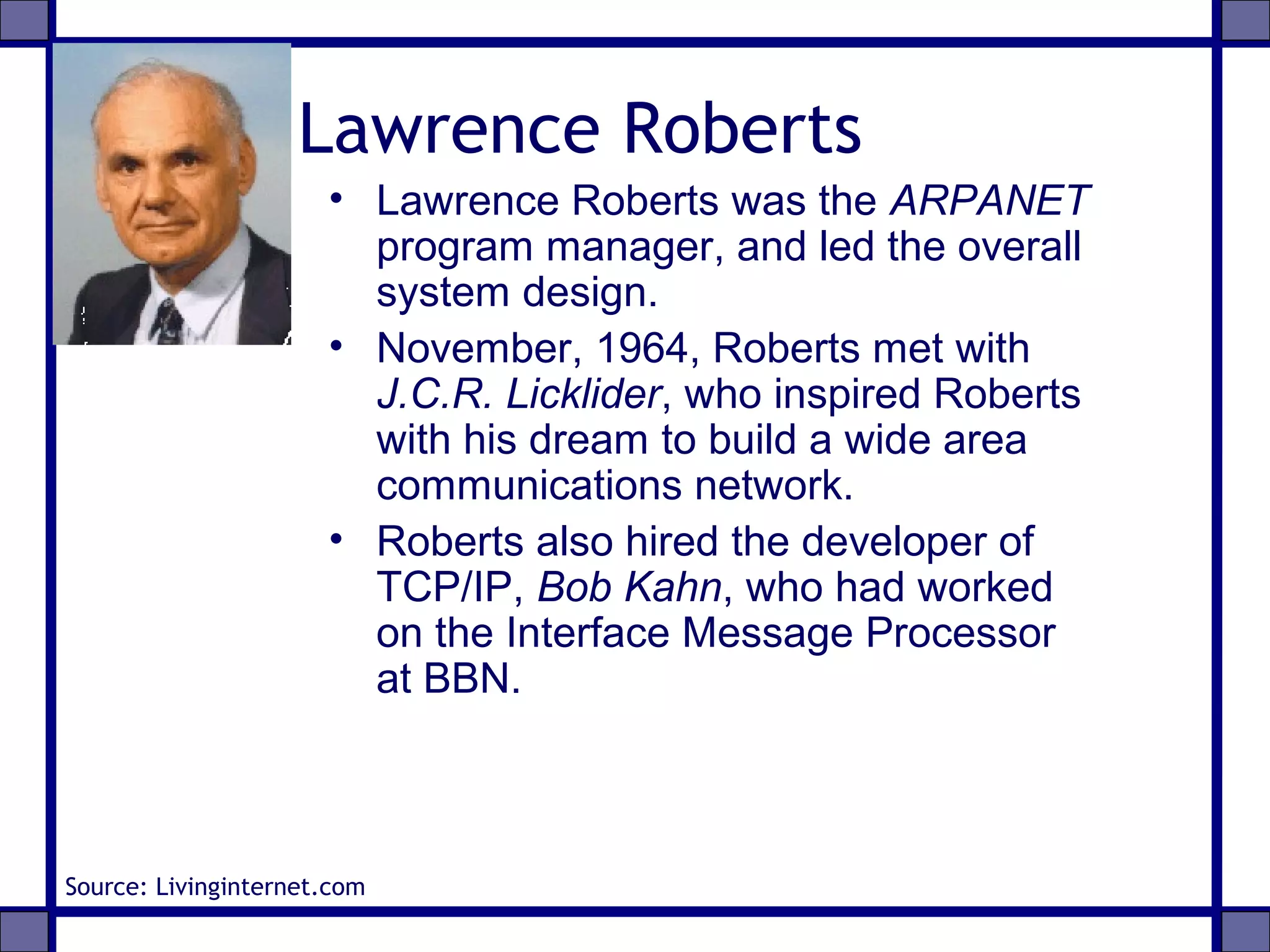 Lawrence Roberts
• Lawrence Roberts was the ARPANET
program manager, and led the overall
system design.
• November, 1964, Roberts met with
J.C.R. Licklider, who inspired Roberts
with his dream to build a wide area
communications network.
• Roberts also hired the developer of
TCP/IP, Bob Kahn, who had worked
on the Interface Message Processor
at BBN.
Source: Livinginternet.com
 