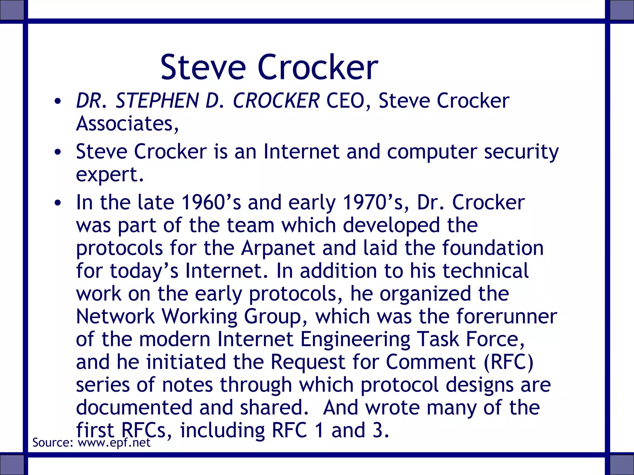Steve Crocker
• DR. STEPHEN D. CROCKER CEO, Steve Crocker
Associates,
• Steve Crocker is an Internet and computer security
expert.
• In the late 1960’s and early 1970’s, Dr. Crocker
was part of the team which developed the
protocols for the Arpanet and laid the foundation
for today’s Internet. In addition to his technical
work on the early protocols, he organized the
Network Working Group, which was the forerunner
of the modern Internet Engineering Task Force,
and he initiated the Request for Comment (RFC)
series of notes through which protocol designs are
documented and shared. And wrote many of the
first RFCs, including RFC 1 and 3.Source: www.epf.net
 