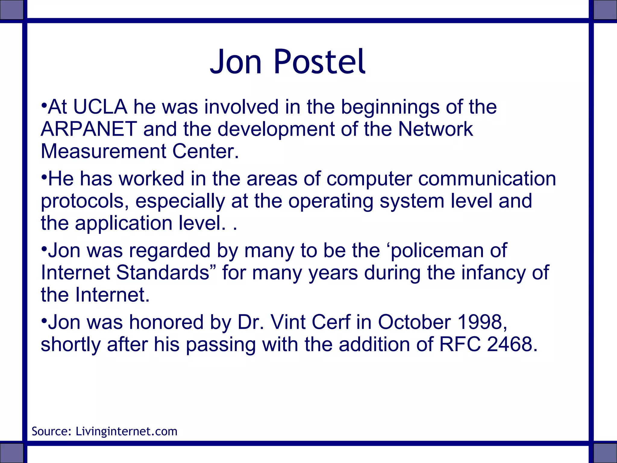 Jon Postel
•At UCLA he was involved in the beginnings of the
ARPANET and the development of the Network
Measurement Center.
•He has worked in the areas of computer communication
protocols, especially at the operating system level and
the application level. .
•Jon was regarded by many to be the ‘policeman of
Internet Standards” for many years during the infancy of
the Internet.
•Jon was honored by Dr. Vint Cerf in October 1998,
shortly after his passing with the addition of RFC 2468.
Source: Livinginternet.com
 