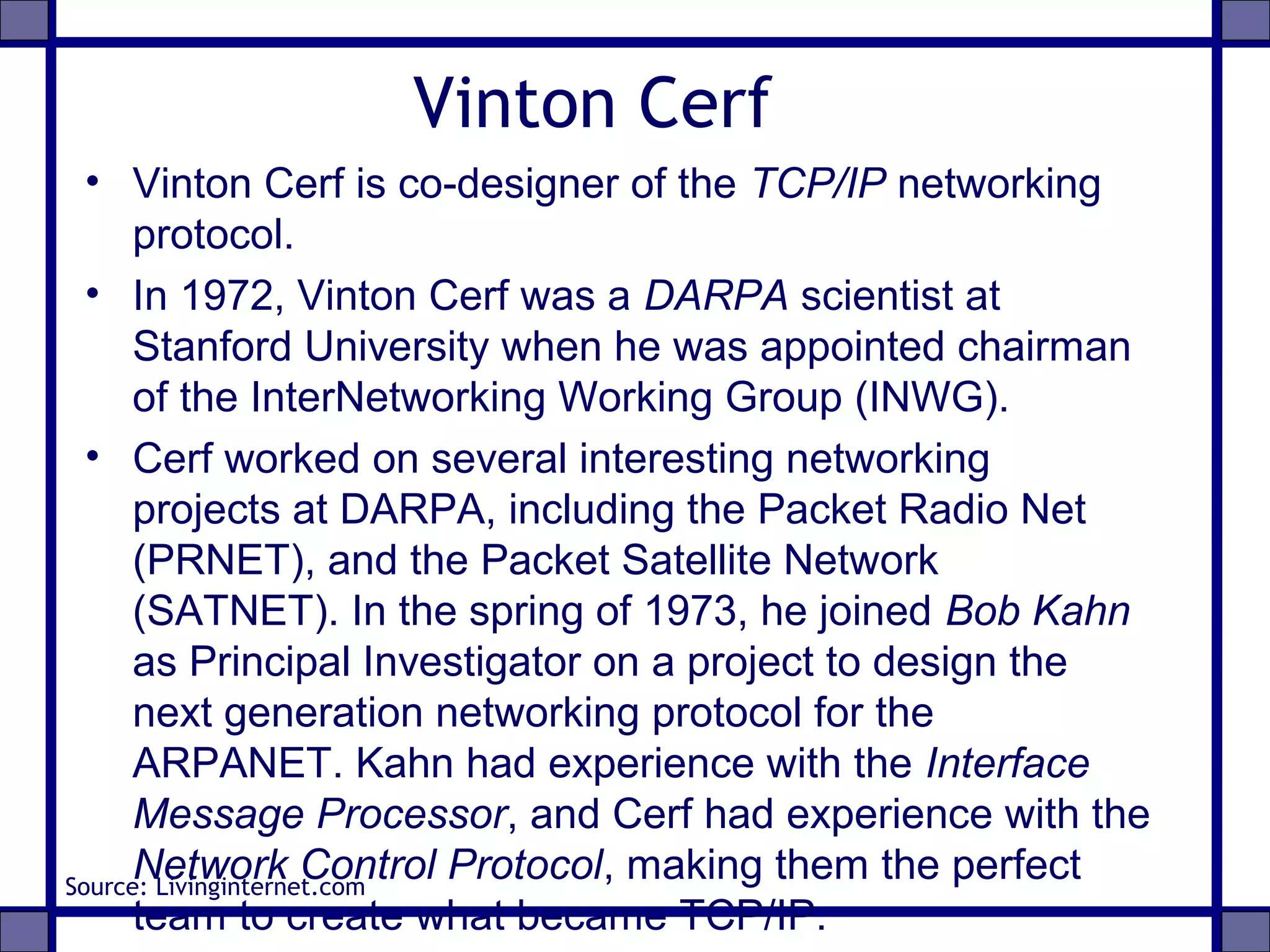 Vinton Cerf
• Vinton Cerf is co-designer of the TCP/IP networking
protocol.
• In 1972, Vinton Cerf was a DARPA scientist at
Stanford University when he was appointed chairman
of the InterNetworking Working Group (INWG).
• Cerf worked on several interesting networking
projects at DARPA, including the Packet Radio Net
(PRNET), and the Packet Satellite Network
(SATNET). In the spring of 1973, he joined Bob Kahn
as Principal Investigator on a project to design the
next generation networking protocol for the
ARPANET. Kahn had experience with the Interface
Message Processor, and Cerf had experience with the
Network Control Protocol, making them the perfect
team to create what became TCP/IP.
Source: Livinginternet.com
 