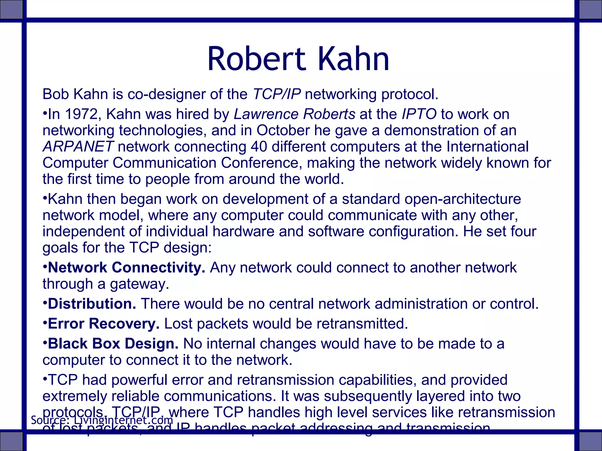 Robert Kahn
Bob Kahn is co-designer of the TCP/IP networking protocol.
•In 1972, Kahn was hired by Lawrence Roberts at the IPTO to work on
networking technologies, and in October he gave a demonstration of an
ARPANET network connecting 40 different computers at the International
Computer Communication Conference, making the network widely known for
the first time to people from around the world.
•Kahn then began work on development of a standard open-architecture
network model, where any computer could communicate with any other,
independent of individual hardware and software configuration. He set four
goals for the TCP design:
•Network Connectivity. Any network could connect to another network
through a gateway.
•Distribution. There would be no central network administration or control.
•Error Recovery. Lost packets would be retransmitted.
•Black Box Design. No internal changes would have to be made to a
computer to connect it to the network.
•TCP had powerful error and retransmission capabilities, and provided
extremely reliable communications. It was subsequently layered into two
protocols, TCP/IP, where TCP handles high level services like retransmission
of lost packets, and IP handles packet addressing and transmission.
Source: Livinginternet.com
 