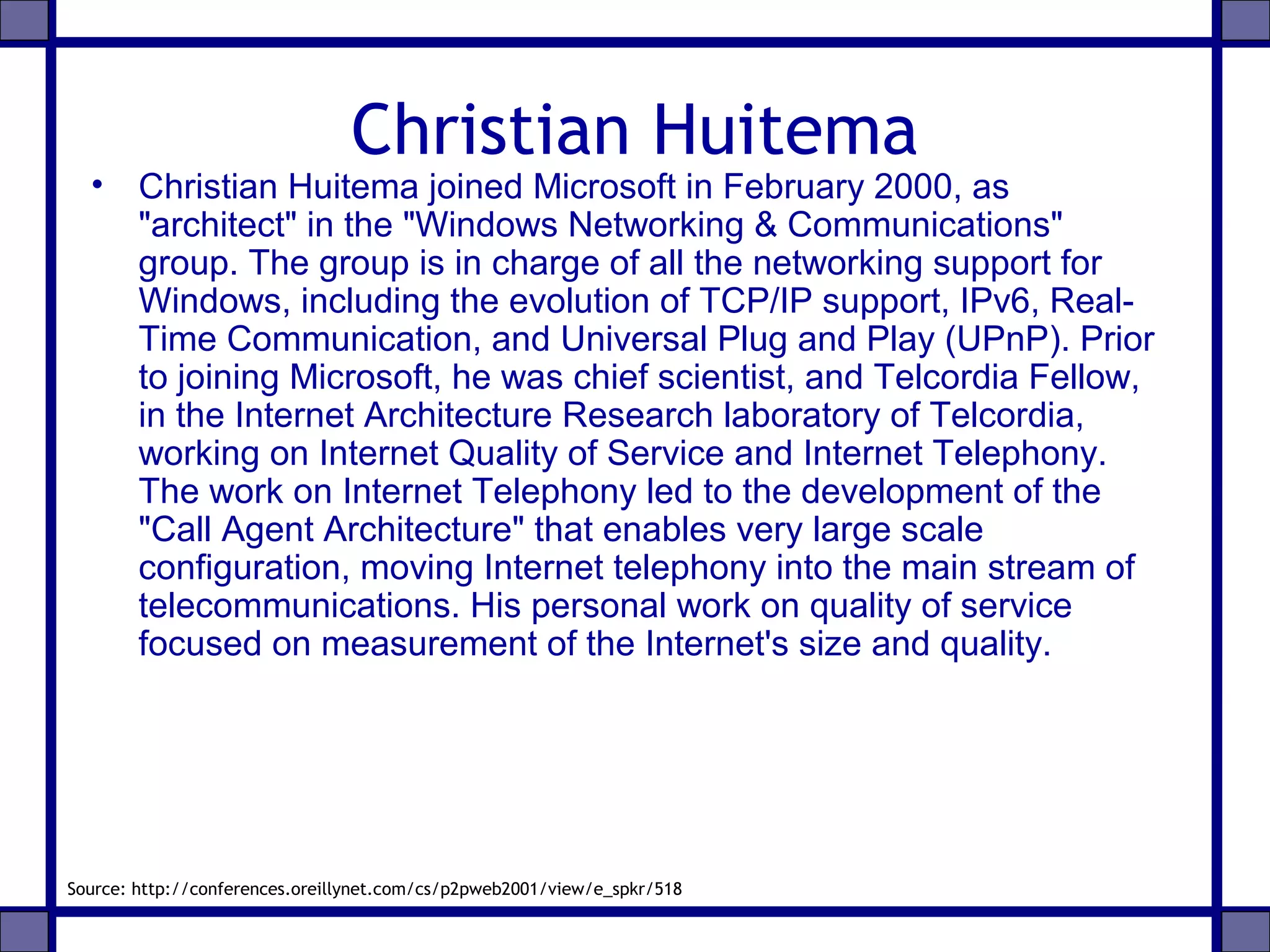 Christian Huitema
• Christian Huitema joined Microsoft in February 2000, as
"architect" in the "Windows Networking & Communications"
group. The group is in charge of all the networking support for
Windows, including the evolution of TCP/IP support, IPv6, Real-
Time Communication, and Universal Plug and Play (UPnP). Prior
to joining Microsoft, he was chief scientist, and Telcordia Fellow,
in the Internet Architecture Research laboratory of Telcordia,
working on Internet Quality of Service and Internet Telephony.
The work on Internet Telephony led to the development of the
"Call Agent Architecture" that enables very large scale
configuration, moving Internet telephony into the main stream of
telecommunications. His personal work on quality of service
focused on measurement of the Internet's size and quality.
Source: http://conferences.oreillynet.com/cs/p2pweb2001/view/e_spkr/518
 