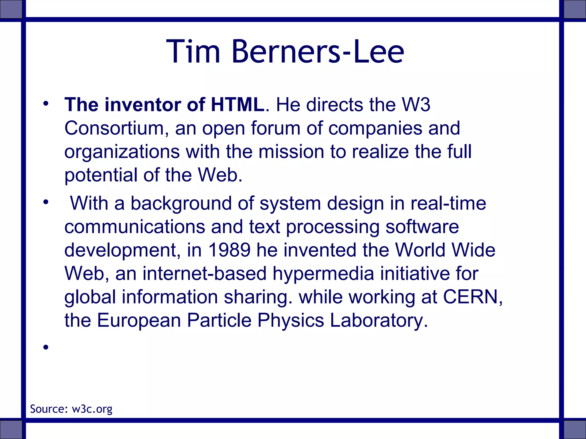 Tim Berners-Lee
• The inventor of HTML. He directs the W3
Consortium, an open forum of companies and
organizations with the mission to realize the full
potential of the Web.
• With a background of system design in real-time
communications and text processing software
development, in 1989 he invented the World Wide
Web, an internet-based hypermedia initiative for
global information sharing. while working at CERN,
the European Particle Physics Laboratory.
•
Source: w3c.org
 