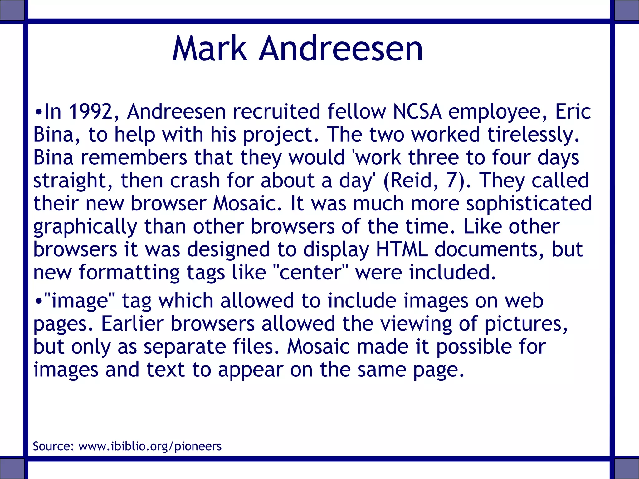 Mark Andreesen
•In 1992, Andreesen recruited fellow NCSA employee, Eric
Bina, to help with his project. The two worked tirelessly.
Bina remembers that they would 'work three to four days
straight, then crash for about a day' (Reid, 7). They called
their new browser Mosaic. It was much more sophisticated
graphically than other browsers of the time. Like other
browsers it was designed to display HTML documents, but
new formatting tags like "center" were included.
•"image" tag which allowed to include images on web
pages. Earlier browsers allowed the viewing of pictures,
but only as separate files. Mosaic made it possible for
images and text to appear on the same page.
Source: www.ibiblio.org/pioneers
 