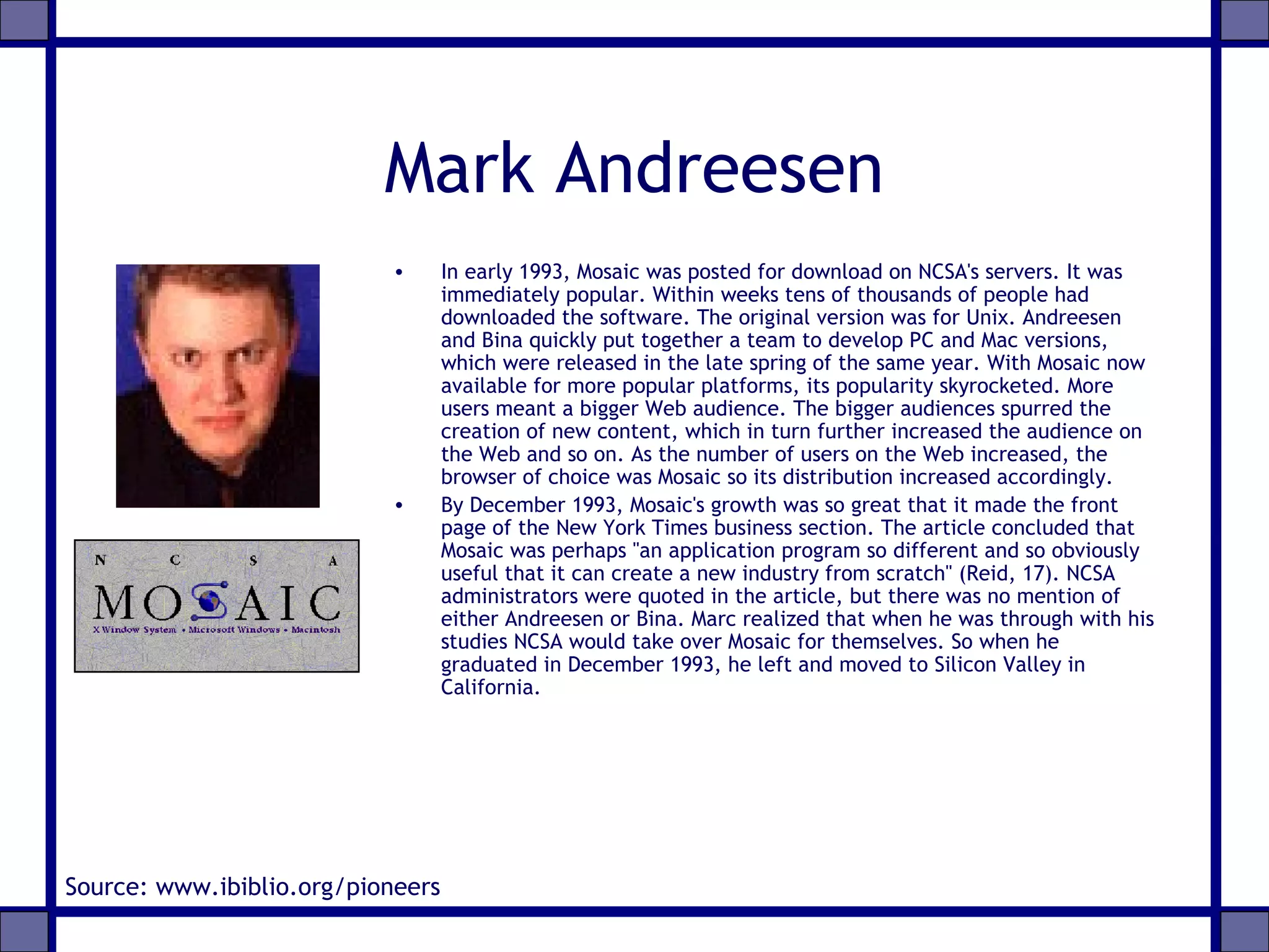 Mark Andreesen
• In early 1993, Mosaic was posted for download on NCSA's servers. It was
immediately popular. Within weeks tens of thousands of people had
downloaded the software. The original version was for Unix. Andreesen
and Bina quickly put together a team to develop PC and Mac versions,
which were released in the late spring of the same year. With Mosaic now
available for more popular platforms, its popularity skyrocketed. More
users meant a bigger Web audience. The bigger audiences spurred the
creation of new content, which in turn further increased the audience on
the Web and so on. As the number of users on the Web increased, the
browser of choice was Mosaic so its distribution increased accordingly.
• By December 1993, Mosaic's growth was so great that it made the front
page of the New York Times business section. The article concluded that
Mosaic was perhaps "an application program so different and so obviously
useful that it can create a new industry from scratch" (Reid, 17). NCSA
administrators were quoted in the article, but there was no mention of
either Andreesen or Bina. Marc realized that when he was through with his
studies NCSA would take over Mosaic for themselves. So when he
graduated in December 1993, he left and moved to Silicon Valley in
California.
Source: www.ibiblio.org/pioneers
 