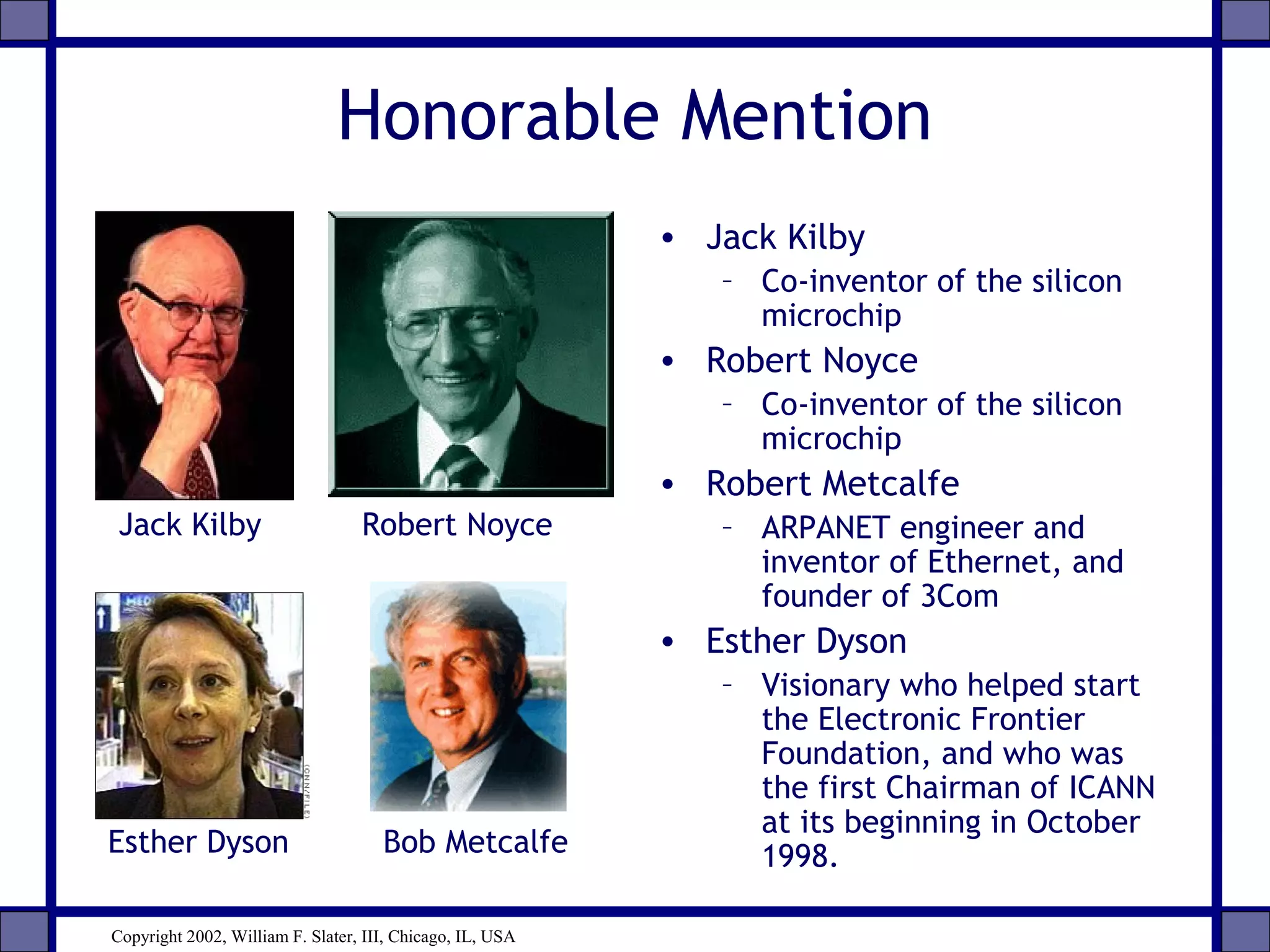Honorable Mention
• Jack Kilby
– Co-inventor of the silicon
microchip
• Robert Noyce
– Co-inventor of the silicon
microchip
• Robert Metcalfe
– ARPANET engineer and
inventor of Ethernet, and
founder of 3Com
• Esther Dyson
– Visionary who helped start
the Electronic Frontier
Foundation, and who was
the first Chairman of ICANN
at its beginning in October
1998.Esther Dyson Bob Metcalfe
Jack Kilby Robert Noyce
Copyright 2002, William F. Slater, III, Chicago, IL, USA
 