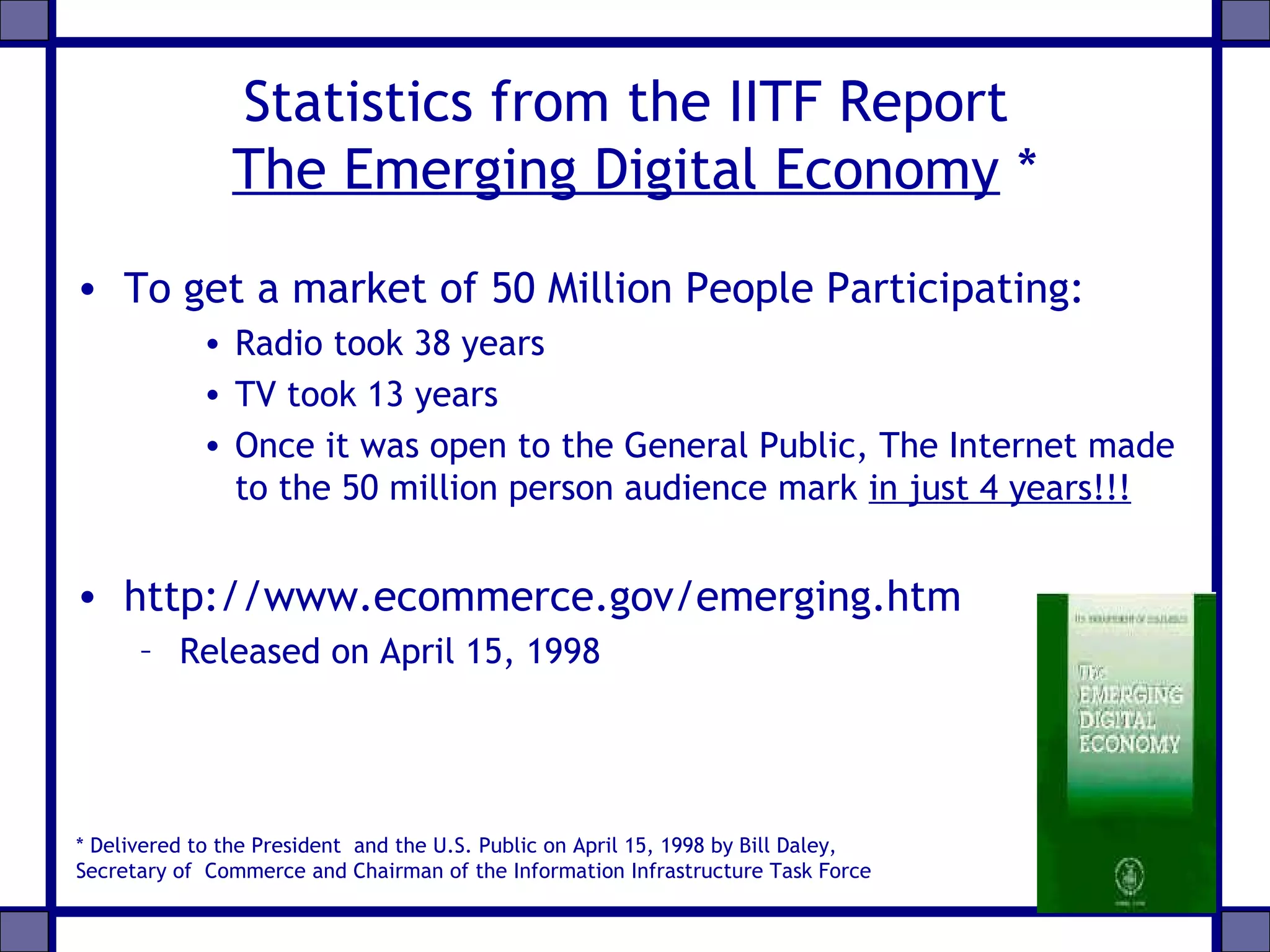 Statistics from the IITF Report
The Emerging Digital Economy *
• To get a market of 50 Million People Participating:
• Radio took 38 years
• TV took 13 years
• Once it was open to the General Public, The Internet made
to the 50 million person audience mark in just 4 years!!!
• http://www.ecommerce.gov/emerging.htm
– Released on April 15, 1998
* Delivered to the President and the U.S. Public on April 15, 1998 by Bill Daley,
Secretary of Commerce and Chairman of the Information Infrastructure Task Force
 