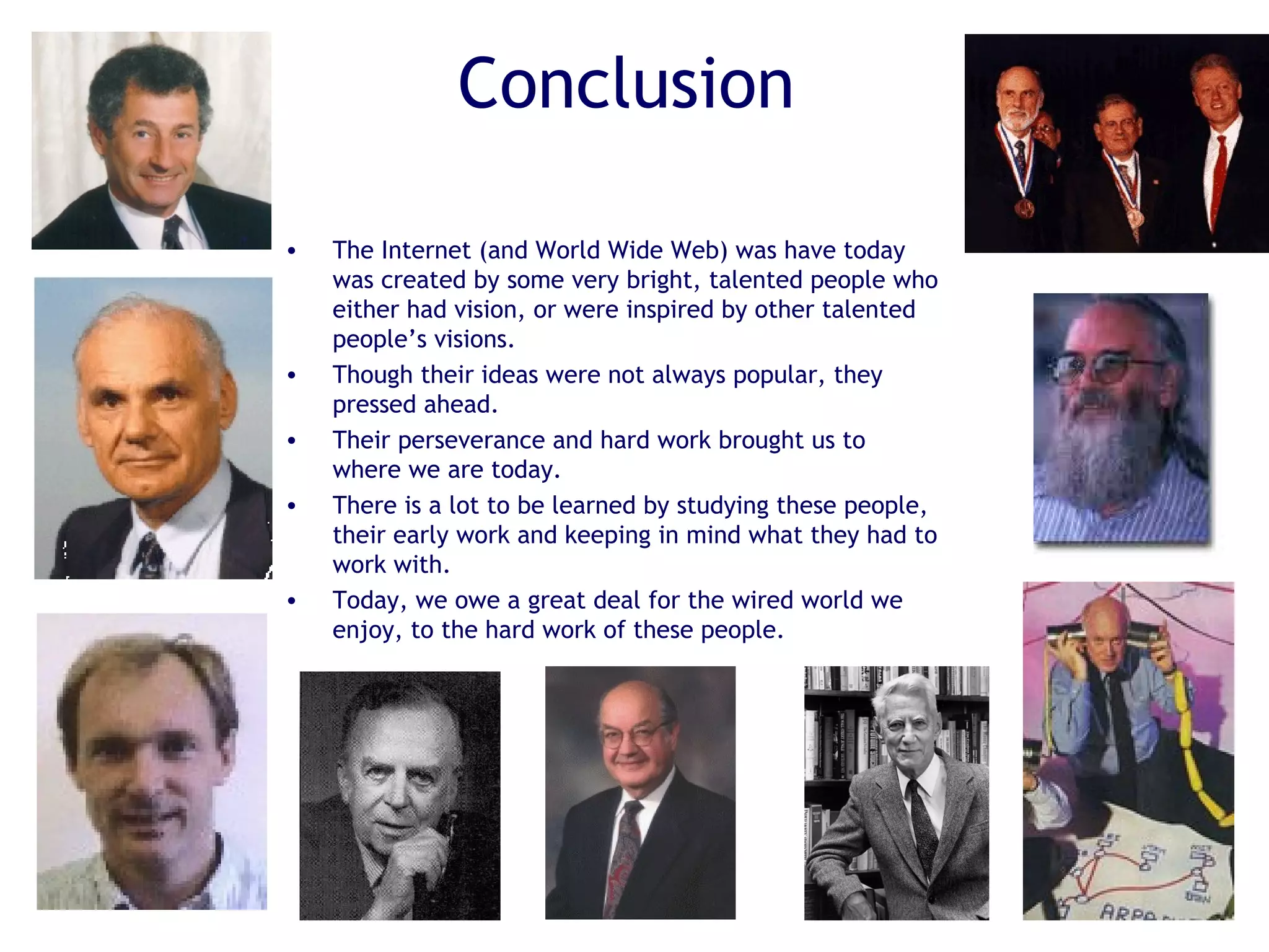 Conclusion
• The Internet (and World Wide Web) was have today
was created by some very bright, talented people who
either had vision, or were inspired by other talented
people’s visions.
• Though their ideas were not always popular, they
pressed ahead.
• Their perseverance and hard work brought us to
where we are today.
• There is a lot to be learned by studying these people,
their early work and keeping in mind what they had to
work with.
• Today, we owe a great deal for the wired world we
enjoy, to the hard work of these people.
 