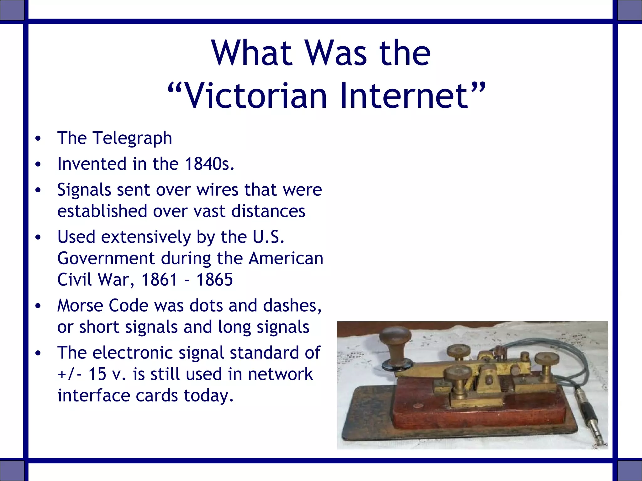 What Was the
“Victorian Internet”
• The Telegraph
• Invented in the 1840s.
• Signals sent over wires that were
established over vast distances
• Used extensively by the U.S.
Government during the American
Civil War, 1861 - 1865
• Morse Code was dots and dashes,
or short signals and long signals
• The electronic signal standard of
+/- 15 v. is still used in network
interface cards today.
 