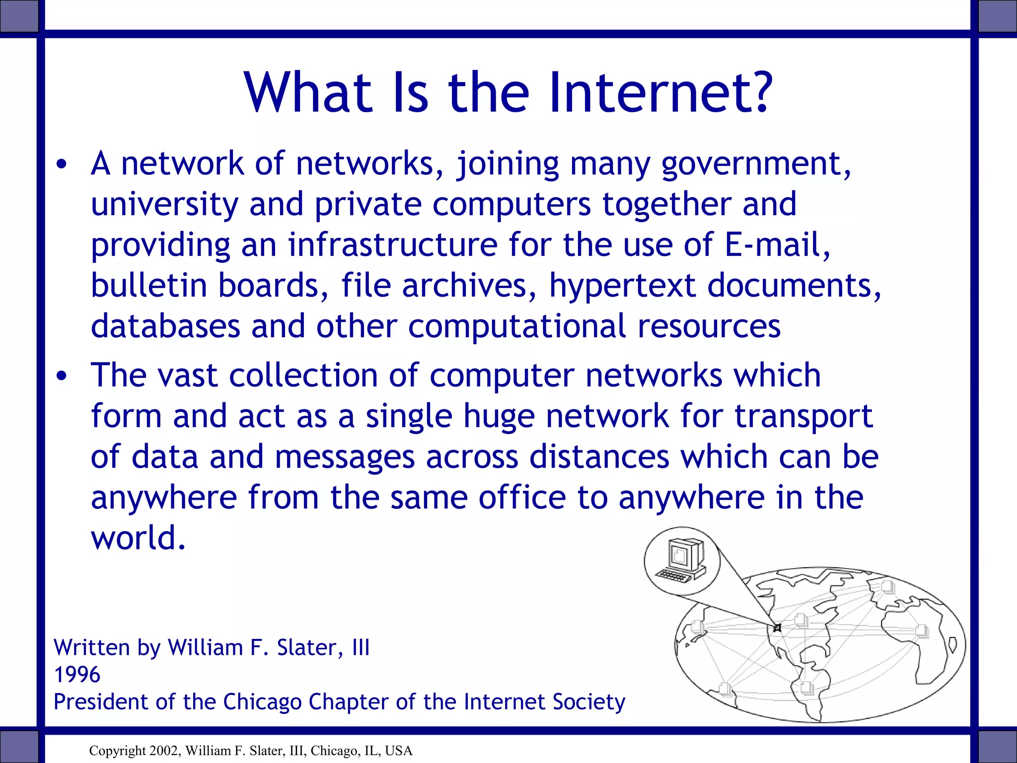 What Is the Internet?
• A network of networks, joining many government,
university and private computers together and
providing an infrastructure for the use of E-mail,
bulletin boards, file archives, hypertext documents,
databases and other computational resources
• The vast collection of computer networks which
form and act as a single huge network for transport
of data and messages across distances which can be
anywhere from the same office to anywhere in the
world.
Written by William F. Slater, III
1996
President of the Chicago Chapter of the Internet Society
Copyright 2002, William F. Slater, III, Chicago, IL, USA
 