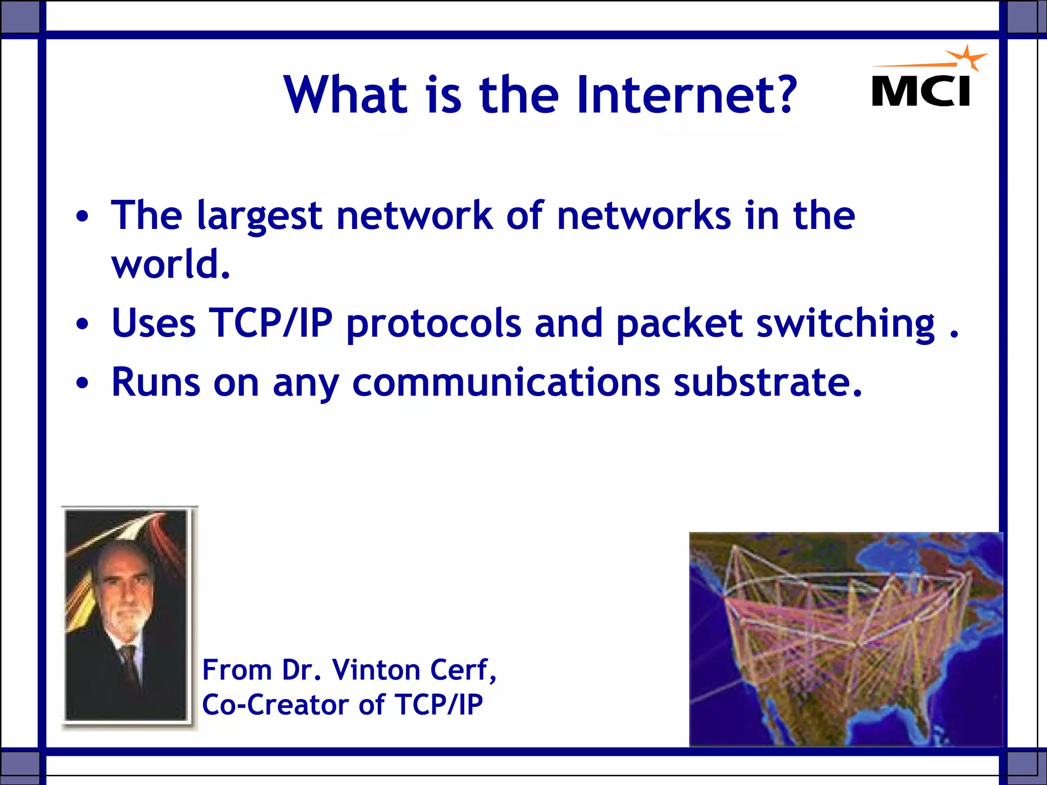 • The largest network of networks in the
world.
• Uses TCP/IP protocols and packet switching .
• Runs on any communications substrate.
What is the Internet?
From Dr. Vinton Cerf,
Co-Creator of TCP/IP
 
