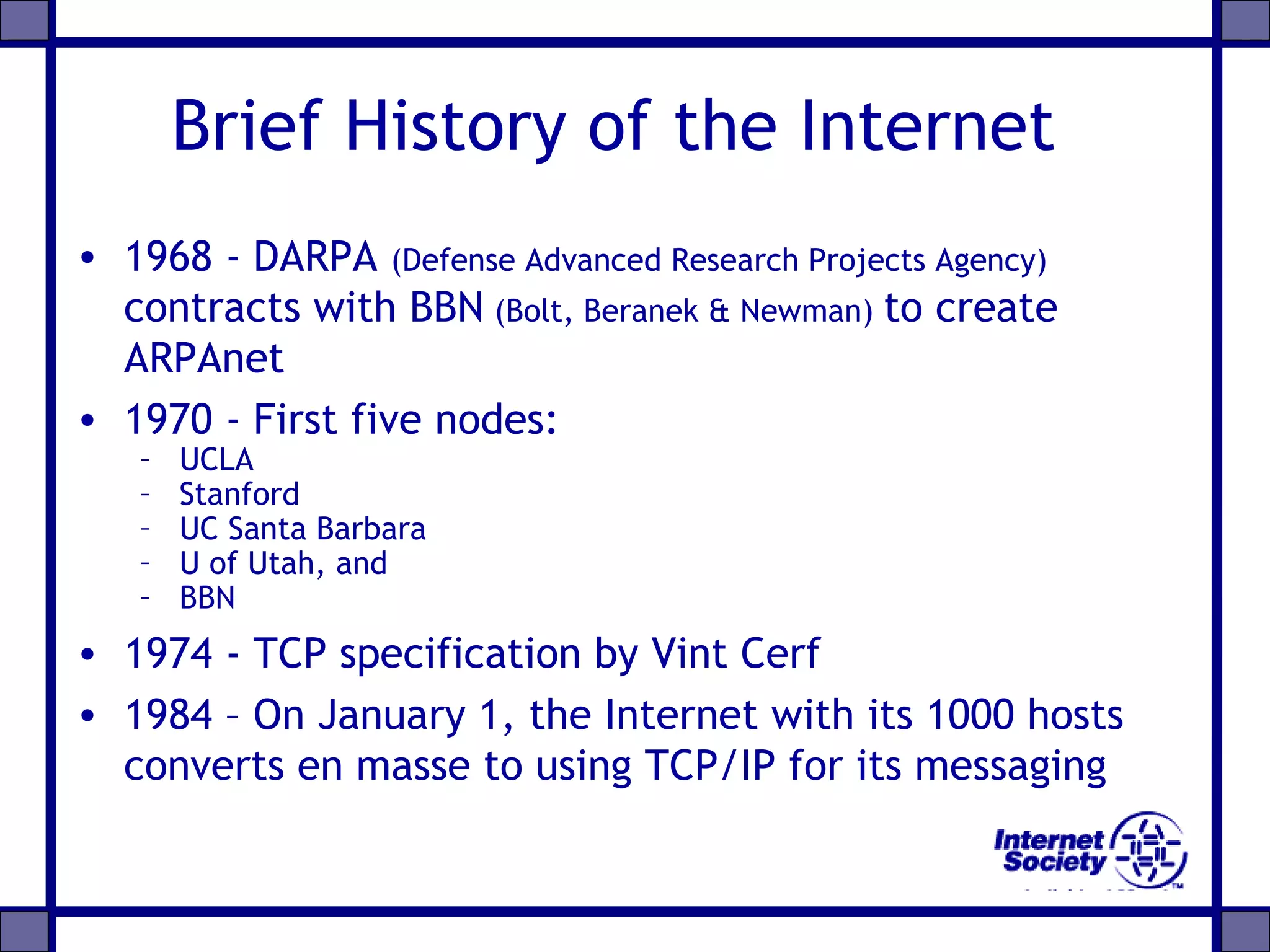 Brief History of the Internet
• 1968 - DARPA (Defense Advanced Research Projects Agency)
contracts with BBN (Bolt, Beranek & Newman) to create
ARPAnet
• 1970 - First five nodes:
– UCLA
– Stanford
– UC Santa Barbara
– U of Utah, and
– BBN
• 1974 - TCP specification by Vint Cerf
• 1984 – On January 1, the Internet with its 1000 hosts
converts en masse to using TCP/IP for its messaging
 