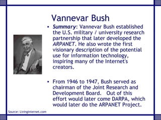 Vannevar Bush
• Summary: Vannevar Bush established
the U.S. military / university research
partnership that later developed the
ARPANET. He also wrote the first
visionary description of the potential
use for information technology,
inspiring many of the Internet's
creators.
• From 1946 to 1947, Bush served as
chairman of the Joint Research and
Development Board. Out of this
effort would later come DARPA, which
would later do the ARPANET Project.
Source: Livinginternet.com
 