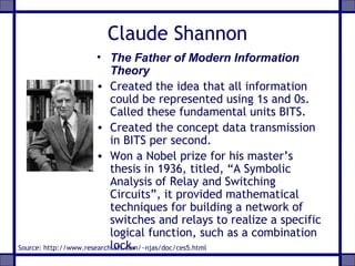 Claude Shannon
• The Father of Modern Information
Theory
• Created the idea that all information
could be represented using 1s and 0s.
Called these fundamental units BITS.
• Created the concept data transmission
in BITS per second.
• Won a Nobel prize for his master’s
thesis in 1936, titled, “A Symbolic
Analysis of Relay and Switching
Circuits”, it provided mathematical
techniques for building a network of
switches and relays to realize a specific
logical function, such as a combination
lock.Source: http://www.research.att.com/~njas/doc/ces5.html
 