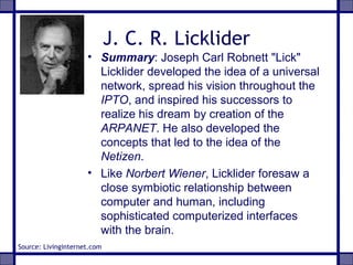 J. C. R. Licklider
• Summary: Joseph Carl Robnett "Lick"
Licklider developed the idea of a universal
network, spread his vision throughout the
IPTO, and inspired his successors to
realize his dream by creation of the
ARPANET. He also developed the
concepts that led to the idea of the
Netizen.
• Like Norbert Wiener, Licklider foresaw a
close symbiotic relationship between
computer and human, including
sophisticated computerized interfaces
with the brain.
Source: Livinginternet.com
 