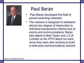 Paul Baran
• Paul Baran developed the field of
packet switching networks
• The network is designed to withstand
almost any degree of destruction to
individual components without loss of
end-to-end communications. Baran
also talked to Bob Taylor and J.C.R.
Licklider at the IPTO about his work,
since they were also working to build
a wide area communications network.
Source: Livinginternet.com
 