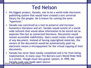 Ted Nelson
• His biggest project, Xanadu, was to be a world-wide electronic
publishing system that would have created a sort universal
library for the people. He is known for coining the term
"hypertext."
• Xanadu was concieved as a tool to preserve and increase
humanity's literature and art. Xanadu would consist of a world-
wide network that would allow information to be stored not as
separate files but as connected literature. Documents would
remain accessible indefinitely. Users could create virtual copies
of any document. Instead of having copyrighted materials, the
owners of the documents would be automatically paid via
electronic means a micropayment for the virtual copying of their
documents.
• Xanadu has never been totally completed and is far from being
implemented. In many ways Tim Berners-Lee's World Wide Web
is a similar, though much less grand, system. In 1999, the
Xanadu code was made open source.Source: www.ibiblio.org/pioneers
 