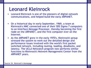 Leonard Kleinrock
• Leonard Kleinrock is one of the pioneers of digital network
communications, and helped build the early ARPANET.
• On a historical day in early September, 1969, a team at
Kleinrock's NMC connected one of their SDS Sigma 7 computers
to an Interface Message Processor, thereby becoming the first
node on the ARPANET, and the first computer ever on the
Internet.
• As the ARPANET grew in the early 1970's, Kleinrock's group
stressed the system to work out the detailed design and
performance issues involved with the world's first packet
switched network, including routing, loading, deadlocks, and
latency. The UCLA Netwatch program now performs similar
functions to Kleinrock's Network Management Center from the
ARPANET years.
Source: Dr. Kleinrock’s Homepage
 