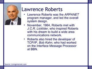 Lawrence Roberts
• Lawrence Roberts was the ARPANET
program manager, and led the overall
system design.
• November, 1964, Roberts met with
J.C.R. Licklider, who inspired Roberts
with his dream to build a wide area
communications network.
• Roberts also hired the developer of
TCP/IP, Bob Kahn, who had worked
on the Interface Message Processor
at BBN.
Source: Livinginternet.com
 