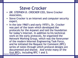 Steve Crocker
• DR. STEPHEN D. CROCKER CEO, Steve Crocker
Associates,
• Steve Crocker is an Internet and computer security
expert.
• In the late 1960’s and early 1970’s, Dr. Crocker
was part of the team which developed the
protocols for the Arpanet and laid the foundation
for today’s Internet. In addition to his technical
work on the early protocols, he organized the
Network Working Group, which was the forerunner
of the modern Internet Engineering Task Force,
and he initiated the Request for Comment (RFC)
series of notes through which protocol designs are
documented and shared. And wrote many of the
first RFCs, including RFC 1 and 3.Source: www.epf.net
 