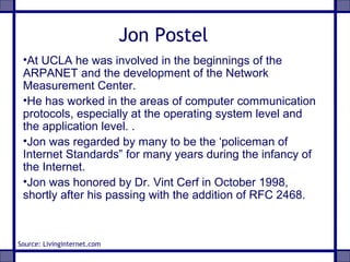 Jon Postel
•At UCLA he was involved in the beginnings of the
ARPANET and the development of the Network
Measurement Center.
•He has worked in the areas of computer communication
protocols, especially at the operating system level and
the application level. .
•Jon was regarded by many to be the ‘policeman of
Internet Standards” for many years during the infancy of
the Internet.
•Jon was honored by Dr. Vint Cerf in October 1998,
shortly after his passing with the addition of RFC 2468.
Source: Livinginternet.com
 