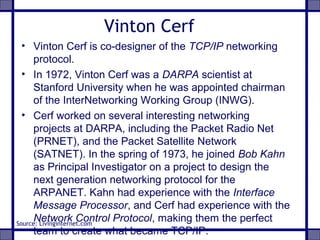 Vinton Cerf
• Vinton Cerf is co-designer of the TCP/IP networking
protocol.
• In 1972, Vinton Cerf was a DARPA scientist at
Stanford University when he was appointed chairman
of the InterNetworking Working Group (INWG).
• Cerf worked on several interesting networking
projects at DARPA, including the Packet Radio Net
(PRNET), and the Packet Satellite Network
(SATNET). In the spring of 1973, he joined Bob Kahn
as Principal Investigator on a project to design the
next generation networking protocol for the
ARPANET. Kahn had experience with the Interface
Message Processor, and Cerf had experience with the
Network Control Protocol, making them the perfect
team to create what became TCP/IP.
Source: Livinginternet.com
 