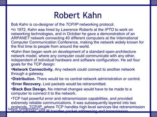 Robert Kahn
Bob Kahn is co-designer of the TCP/IP networking protocol.
•In 1972, Kahn was hired by Lawrence Roberts at the IPTO to work on
networking technologies, and in October he gave a demonstration of an
ARPANET network connecting 40 different computers at the International
Computer Communication Conference, making the network widely known for
the first time to people from around the world.
•Kahn then began work on development of a standard open-architecture
network model, where any computer could communicate with any other,
independent of individual hardware and software configuration. He set four
goals for the TCP design:
•Network Connectivity. Any network could connect to another network
through a gateway.
•Distribution. There would be no central network administration or control.
•Error Recovery. Lost packets would be retransmitted.
•Black Box Design. No internal changes would have to be made to a
computer to connect it to the network.
•TCP had powerful error and retransmission capabilities, and provided
extremely reliable communications. It was subsequently layered into two
protocols, TCP/IP, where TCP handles high level services like retransmission
of lost packets, and IP handles packet addressing and transmission.
Source: Livinginternet.com
 