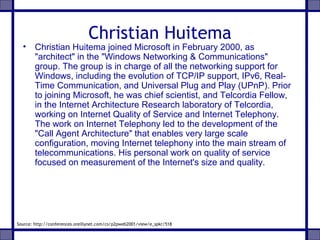 Christian Huitema
• Christian Huitema joined Microsoft in February 2000, as
"architect" in the "Windows Networking & Communications"
group. The group is in charge of all the networking support for
Windows, including the evolution of TCP/IP support, IPv6, Real-
Time Communication, and Universal Plug and Play (UPnP). Prior
to joining Microsoft, he was chief scientist, and Telcordia Fellow,
in the Internet Architecture Research laboratory of Telcordia,
working on Internet Quality of Service and Internet Telephony.
The work on Internet Telephony led to the development of the
"Call Agent Architecture" that enables very large scale
configuration, moving Internet telephony into the main stream of
telecommunications. His personal work on quality of service
focused on measurement of the Internet's size and quality.
Source: http://conferences.oreillynet.com/cs/p2pweb2001/view/e_spkr/518
 