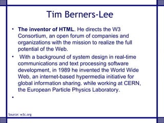 Tim Berners-Lee
• The inventor of HTML. He directs the W3
Consortium, an open forum of companies and
organizations with the mission to realize the full
potential of the Web.
• With a background of system design in real-time
communications and text processing software
development, in 1989 he invented the World Wide
Web, an internet-based hypermedia initiative for
global information sharing. while working at CERN,
the European Particle Physics Laboratory.
•
Source: w3c.org
 