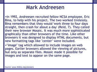 Mark Andreesen
•In 1992, Andreesen recruited fellow NCSA employee, Eric
Bina, to help with his project. The two worked tirelessly.
Bina remembers that they would 'work three to four days
straight, then crash for about a day' (Reid, 7). They called
their new browser Mosaic. It was much more sophisticated
graphically than other browsers of the time. Like other
browsers it was designed to display HTML documents, but
new formatting tags like "center" were included.
•"image" tag which allowed to include images on web
pages. Earlier browsers allowed the viewing of pictures,
but only as separate files. Mosaic made it possible for
images and text to appear on the same page.
Source: www.ibiblio.org/pioneers
 