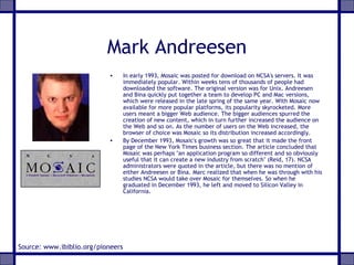 Mark Andreesen
• In early 1993, Mosaic was posted for download on NCSA's servers. It was
immediately popular. Within weeks tens of thousands of people had
downloaded the software. The original version was for Unix. Andreesen
and Bina quickly put together a team to develop PC and Mac versions,
which were released in the late spring of the same year. With Mosaic now
available for more popular platforms, its popularity skyrocketed. More
users meant a bigger Web audience. The bigger audiences spurred the
creation of new content, which in turn further increased the audience on
the Web and so on. As the number of users on the Web increased, the
browser of choice was Mosaic so its distribution increased accordingly.
• By December 1993, Mosaic's growth was so great that it made the front
page of the New York Times business section. The article concluded that
Mosaic was perhaps "an application program so different and so obviously
useful that it can create a new industry from scratch" (Reid, 17). NCSA
administrators were quoted in the article, but there was no mention of
either Andreesen or Bina. Marc realized that when he was through with his
studies NCSA would take over Mosaic for themselves. So when he
graduated in December 1993, he left and moved to Silicon Valley in
California.
Source: www.ibiblio.org/pioneers
 