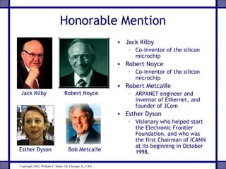 Honorable Mention
• Jack Kilby
– Co-inventor of the silicon
microchip
• Robert Noyce
– Co-inventor of the silicon
microchip
• Robert Metcalfe
– ARPANET engineer and
inventor of Ethernet, and
founder of 3Com
• Esther Dyson
– Visionary who helped start
the Electronic Frontier
Foundation, and who was
the first Chairman of ICANN
at its beginning in October
1998.Esther Dyson Bob Metcalfe
Jack Kilby Robert Noyce
Copyright 2002, William F. Slater, III, Chicago, IL, USA
 