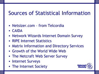 Sources of Statistical Information
• Netsizer.com – from Telcordia
• CAIDA
• Network Wizards Internet Domain Survey
• RIPE Internet Statistics
• Matrix Information and Directory Services
• Growth of the World Wide Web
• The Netcraft Web Server Survey
• Internet Surveys
• The Internet Society
 