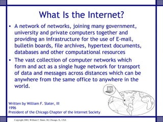 What Is the Internet?
• A network of networks, joining many government,
university and private computers together and
providing an infrastructure for the use of E-mail,
bulletin boards, file archives, hypertext documents,
databases and other computational resources
• The vast collection of computer networks which
form and act as a single huge network for transport
of data and messages across distances which can be
anywhere from the same office to anywhere in the
world.
Written by William F. Slater, III
1996
President of the Chicago Chapter of the Internet Society
Copyright 2002, William F. Slater, III, Chicago, IL, USA
 