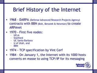Brief History of the Internet
• 1968 - DARPA (Defense Advanced Research Projects Agency)
contracts with BBN (Bolt, Beranek & Newman) to create
ARPAnet
• 1970 - First five nodes:
– UCLA
– Stanford
– UC Santa Barbara
– U of Utah, and
– BBN
• 1974 - TCP specification by Vint Cerf
• 1984 – On January 1, the Internet with its 1000 hosts
converts en masse to using TCP/IP for its messaging
 