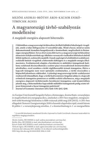 Közgazdasági Szemle, LXIII. évf., 2016. november (1149–1176. o.)
Mezősi András–Beöthy Ákos–Kácsor Enikő–
Törőcsik Ágnes
A magyarországi távhő-szabályozás
modellezése
A megújuló energiára alapozott hőtermelés
Cikkünkben a magyarországi távhőszektor jövőbeli fejlődési lehetőségeit vizsgál-
juk, amely a teljes hőfogyasztás 15 százalékát adja. Mind a hazai, mind az uniós
dokumentumok kiemelten hangsúlyozzák a fenntartható, megfizethető és bizton-
ságos energiaellátást. Ezt az elvet szem előtt tartva a magyarországi táv­hő­szek­tor
elemzésére kifejlesztettünk egy tökéletes versenyzői viselkedést feltételező alulról
felfelé építkező, szektorális modellt. Ennek segítségével a különböző szabályozó-
eszközök hatását vizsgáltuk a hőtermelés költségére és a megújuló energia alkal-
mazására. Eredményeink alapján a beruházási és működési támogatások haté-
kony eszköznek bizonyulhatnak a szektor piaci részesedésének fenntartásához/
növeléséhez, ezzel szemben a távhő végfelhasználói árának támogatása, illetve a
kapcsolt támogatás nem vezet optimális eredményhez, a távhő részesedése a
hőpiacból jelentősen csökkenhet. A jelenlegi magyarországi távhő-szabályozási
rendszerről elmondható, hogy a távhő kedvezményes forgalmi adója és a kapcsolt
erőművek támogatása pontosan ez utóbbi eszközt alkalmazza, míg a megújuló
energiára alapozott távhőtermelés beruházási támogatása csak kismértékben
jelenik meg, a hőtermeléshez kapcsolódó működési támogatások pedig szinte tel-
jesen hiányoznak a hazai támogatási palettáról.*
Journal of Economic Literature (JEL) kód: C69, Q42, Q48.
Az Európai Unió kiemelt hangsúlyt helyez a biztonságos, fenntartható, versenyképes
és megfizethető árú energiapiacokra, amelyeket a 2015-ben megjelent, energiauni-
óról szóló bizottsági közlemény is főbb iránynak jelölt meg (EB [2015]). A 2011-ben
elfogadott Nemzeti Energiastratégia 2030 is hasonló alapelvekre épül, ennek három
fő pillére 1. a versenyképesség növelése, 2. a fenntarthatóság és 3. az energiaellátás
* A szerzők köszönetet mondanak Kerekes Lajosnak és Szabó Lászlónak a hasznos tanácsokért és
segítőkész megjegyzéseikért.
Mezősi András, BCE REKK (e-mail: andras.mezosi@uni-corvinus.hu).
Beöthy Ákos, BCE REKK (e-mail: akos.beothy@uni-corvinus.hu).
Kácsor Enikő, BCE REKK (e-mail: eniko.kacsor@uni-corvinus.hu).
Törőcsik Ágnes, BCE REKK (e-mail: agnes.torocsik@ uni-corvinus.hu).
A kézirat első változata 2015. október 12-én érkezett szerkesztőségünkbe.
DOI: http://dx.doi.org/10.18414/KSZ.2016.11.1149
 