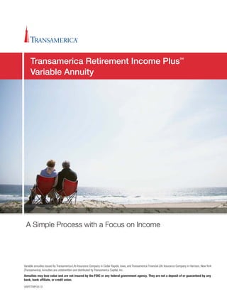 Variable annuities issued by Transamerica Life Insurance Company in Cedar Rapids, Iowa, and Transamerica Financial Life Insurance Company in Harrison, New York
(Transamerica). Annuities are underwritten and distributed by Transamerica Capital, Inc.
Annuities may lose value and are not insured by the FDIC or any federal government agency. They are not a deposit of or guaranteed by any
bank, bank afﬁliate, or credit union.
VBRTRIP0513
A Simple Process with a Focus on Income
Transamerica Retirement Income Plus
SM
Variable Annuity
 