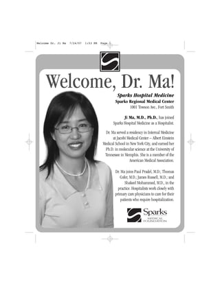 Sparks Hospital Medicine
Sparks Regional Medical Center
1001 Towson Ave., Fort Smith
Ji Ma, M.D., Ph.D., has joined
Sparks Hospital Medicine as a Hospitalist.
Dr. Ma served a residency in Internal Medicine
at Jacobi Medical Center – Albert Einstein
Medical School in New York City, and earned her
Ph.D. in molecular science at the University of
Tennessee in Memphis. She is a member of the
American Medical Association.
Dr. Ma joins Paul Pradel, M.D.; Thomas
Cofer, M.D.; James Russell, M.D.; and
Shakeel Mohammed, M.D., in the
practice. Hospitalists work closely with
primary care physicians to care for their
patients who require hospitalization.
Welcome, Dr. Ma!
Welcome Dr. Ji Ma 7/24/07 1:53 PM Page 1
 