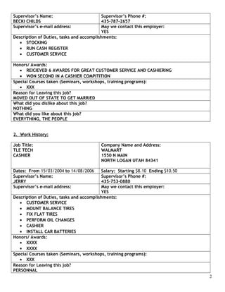 Supervisor’s Name:
BECKI CHILDS
Supervisor’s Phone #:
435-787-2657
Supervisor’s e-mail address: May we contact this employer:
YES
Description of Duties, tasks and accomplishments:
• STOCKING
• RUN CASH REGISTER
• CUSTOMER SERVICE
Honors/ Awards:
• REICIEVED 6 AWARDS FOR GREAT CUSTOMER SERVICE AND CASHIERING
• WON SECOND IN A CASHIER COMPITITION
Special Courses taken (Seminars, workshops, training programs):
• XXX
Reason for Leaving this job?
MOVED OUT OF STATE TO GET MARRIED
What did you dislike about this job?
NOTHING
What did you like about this job?
EVERYTHING, THE PEOPLE
2. Work History:
Job Title:
TLE TECH
CASHIER
Company Name and Address:
WALMART
1550 N MAIN
NORTH LOGAN UTAH 84341
Dates: From 15/03/2004 to 14/08/2006 Salary: Starting $8.10 Ending $10.50
Supervisor’s Name:
JERRY
Supervisor’s Phone #:
435-753-0880
Supervisor’s e-mail address: May we contact this employer:
YES
Description of Duties, tasks and accomplishments:
• CUSTOMER SERVICE
• MOUNT BALANCE TIRES
• FIX FLAT TIRES
• PERFORM OIL CHANGES
• CASHIER
• INSTALL CAR BATTERIES
Honors/ Awards:
• XXXX
• XXXX
Special Courses taken (Seminars, workshops, training programs):
• XXX
Reason for Leaving this job?
PERSONNAL
2
 