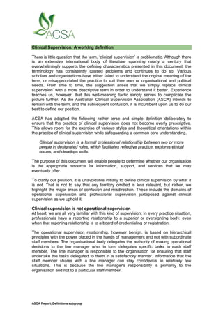 ASCA Report: Definitions subgroup
Clinical Supervision: A working definition
There is little question that the term, ‘clinical supervision’ is problematic. Although there
is an extensive international body of literature spanning nearly a century that
overwhelmingly supports the defining characteristics presented in this document, the
terminology has consistently caused problems and continues to do so. Various
scholars and organisations have either failed to understand the original meaning of the
term, or misappropriated the practice to suit their own or organisational and political
needs. From time to time, the suggestion arises that we simply replace ‘clinical
supervision’ with a more descriptive term in order to understand it better. Experience
teaches us, however, that this well-meaning tactic simply serves to complicate the
picture further. As the Australian Clinical Supervision Association (ASCA) intends to
remain with the term, and the subsequent confusion, it is incumbent upon us to do our
best to define our position.
ACSA has adopted the following rather terse and simple definition deliberately to
ensure that the practice of clinical supervision does not become overly prescriptive.
This allows room for the exercise of various styles and theoretical orientations within
the practice of clinical supervision while safeguarding a common core understanding.
Clinical supervision is a formal professional relationship between two or more
people in designated roles, which facilitates reflective practice, explores ethical
issues, and develops skills.
The purpose of this document will enable people to determine whether our organisation
is the appropriate resource for information, support, and services that we may
eventually offer.
To clarify our position, it is unavoidable initially to define clinical supervision by what it
is not. That is not to say that any territory omitted is less relevant, but rather, we
highlight the major areas of confusion and misdirection. These include the domains of
operational supervision and professional supervision juxtaposed against clinical
supervision as we uphold it.
Clinical supervision is not operational supervision
At heart, we are all very familiar with this kind of supervision. In every practice situation,
professionals have a reporting relationship to a superior or oversighting body, even
when that reporting relationship is to a board of credentialing or registration.
The operational supervision relationship, however benign, is based on hierarchical
principles with the power placed in the hands of management and not with subordinate
staff members. The organisational body delegates the authority of making operational
decisions to the line manager who, in turn, delegates specific tasks to each staff
member. The line manager is responsible to the organisation for ensuring that staff
undertake the tasks delegated to them in a satisfactory manner. Information that the
staff member shares with a line manager can stay confidential in relatively few
situations. This is because the line manager's responsibility is primarily to the
organisation and not to a particular staff member.
 
